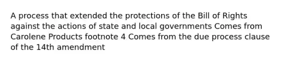 A process that extended the protections of the Bill of Rights against the actions of state and local governments Comes from Carolene Products footnote 4 Comes from the due process clause of the 14th amendment