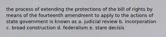 the process of extending the protections of the bill of rights by means of the fourteenth amendment to apply to the actions of state government is known as a. judicial review b. incorporation c. broad construction d. federalism e. stare decisis