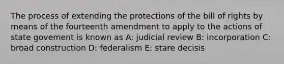 The process of extending the protections of the bill of rights by means of the fourteenth amendment to apply to the actions of state govement is known as A: judicial review B: incorporation C: broad construction D: federalism E: stare decisis