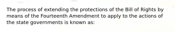 The process of extending the protections of the Bill of Rights by means of the Fourteenth Amendment to apply to the actions of the state governments is known as: