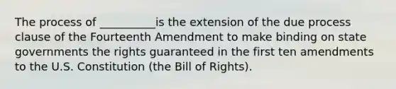 The process of __________is the extension of the due process clause of the Fourteenth Amendment to make binding on state governments the rights guaranteed in the first ten amendments to the U.S. Constitution (the Bill of Rights).