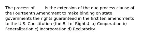 The process of ____ is the extension of the due process clause of the Fourteenth Amendment to make binding on state governments the rights guaranteed in the first ten amendments to the U.S. Constitution (the Bill of Rights). a) Cooperation b) Federalization c) Incorporation d) Reciprocity