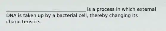 __________________________________ is a process in which external DNA is taken up by a bacterial cell, thereby changing its characteristics.