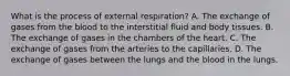 What is the process of external respiration? A. The exchange of gases from the blood to the interstitial fluid and body tissues. B. The exchange of gases in the chambers of the heart. C. The exchange of gases from the arteries to the capillaries. D. The exchange of gases between the lungs and the blood in the lungs.