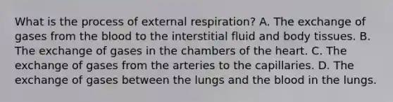 What is the process of external respiration? A. The exchange of gases from the blood to the interstitial fluid and body tissues. B. The exchange of gases in the chambers of the heart. C. The exchange of gases from the arteries to the capillaries. D. The exchange of gases between the lungs and the blood in the lungs.