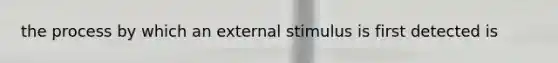 the process by which an external stimulus is first detected is