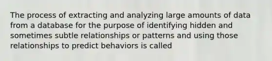 The process of extracting and analyzing large amounts of data from a database for the purpose of identifying hidden and sometimes subtle relationships or patterns and using those relationships to predict behaviors is called