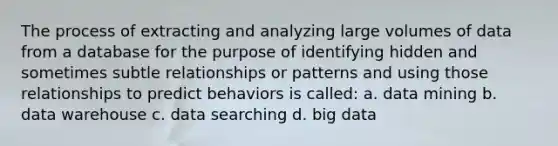 The process of extracting and analyzing large volumes of data from a database for the purpose of identifying hidden and sometimes subtle relationships or patterns and using those relationships to predict behaviors is called: a. data mining b. data warehouse c. data searching d. big data