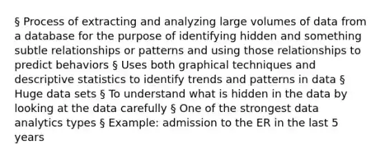 § Process of extracting and analyzing large volumes of data from a database for the purpose of identifying hidden and something subtle relationships or patterns and using those relationships to predict behaviors § Uses both graphical techniques and descriptive statistics to identify trends and patterns in data § Huge data sets § To understand what is hidden in the data by looking at the data carefully § One of the strongest data analytics types § Example: admission to the ER in the last 5 years