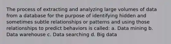 The process of extracting and analyzing large volumes of data from a database for the purpose of identifying hidden and sometimes subtle relationships or patterns and using those relationships to predict behaviors is called: a. Data mining b. Data warehouse c. Data searching d. Big data