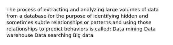 The process of extracting and analyzing large volumes of data from a database for the purpose of identifying hidden and sometimes subtle relationships or patterns and using those relationships to predict behaviors is called: Data mining Data warehouse Data searching Big data