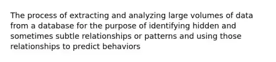 The process of extracting and analyzing large volumes of data from a database for the purpose of identifying hidden and sometimes subtle relationships or patterns and using those relationships to predict behaviors