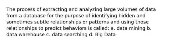 The process of extracting and analyzing large volumes of data from a database for the purpose of identifying hidden and sometimes subtle relationships or patterns and using those relationships to predict behaviors is called: a. data mining b. data warehouse c. data searching d. Big Data