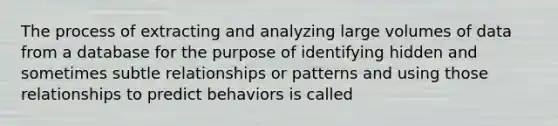 The process of extracting and analyzing large volumes of data from a database for the purpose of identifying hidden and sometimes subtle relationships or patterns and using those relationships to predict behaviors is called