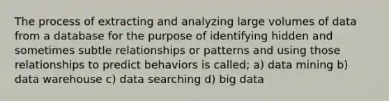 The process of extracting and analyzing large volumes of data from a database for the purpose of identifying hidden and sometimes subtle relationships or patterns and using those relationships to predict behaviors is called; a) data mining b) data warehouse c) data searching d) big data