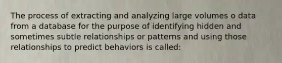 The process of extracting and analyzing large volumes o data from a database for the purpose of identifying hidden and sometimes subtle relationships or patterns and using those relationships to predict behaviors is called: