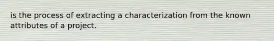 is the process of extracting a characterization from the known attributes of a project.