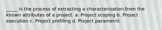 _____ is the process of extracting a characterization from the known attributes of a project. a. Project scoping b. Project execution c. Project profiling d. Project parametric