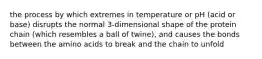 the process by which extremes in temperature or pH (acid or base) disrupts the normal 3-dimensional shape of the protein chain (which resembles a ball of twine), and causes the bonds between the amino acids to break and the chain to unfold