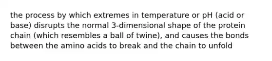 the process by which extremes in temperature or pH (acid or base) disrupts the normal 3-dimensional shape of the protein chain (which resembles a ball of twine), and causes the bonds between the amino acids to break and the chain to unfold