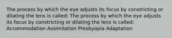 The process by which the eye adjusts its focus by constricting or dilating the lens is called: The process by which the eye adjusts its focus by constricting or dilating the lens is called: Accommodation Assimilation Presbyopia Adaptation