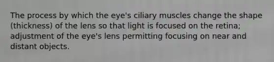 The process by which the eye's ciliary muscles change the shape (thickness) of the lens so that light is focused on the retina; adjustment of the eye's lens permitting focusing on near and distant objects.