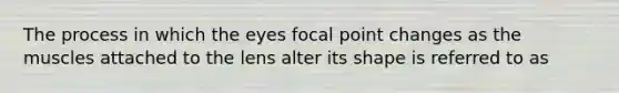 The process in which the eyes focal point changes as the muscles attached to the lens alter its shape is referred to as