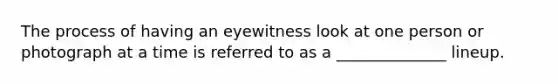 The process of having an eyewitness look at one person or photograph at a time is referred to as a ______________ lineup.