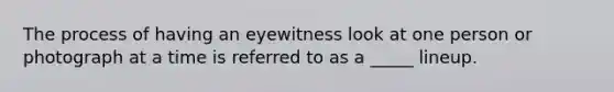 The process of having an eyewitness look at one person or photograph at a time is referred to as a _____ lineup.