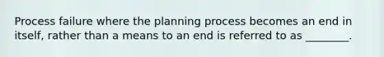 Process failure where the planning process becomes an end in itself, rather than a means to an end is referred to as ________.