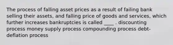 The process of falling asset prices as a result of failing bank selling their assets, and falling price of goods and services, which further increases bankruptcies is called ____ . discounting process money supply process compounding process debt-deflation process