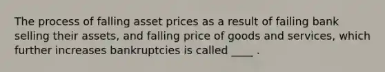 The process of falling asset prices as a result of failing bank selling their assets, and falling price of goods and services, which further increases bankruptcies is called ____ .