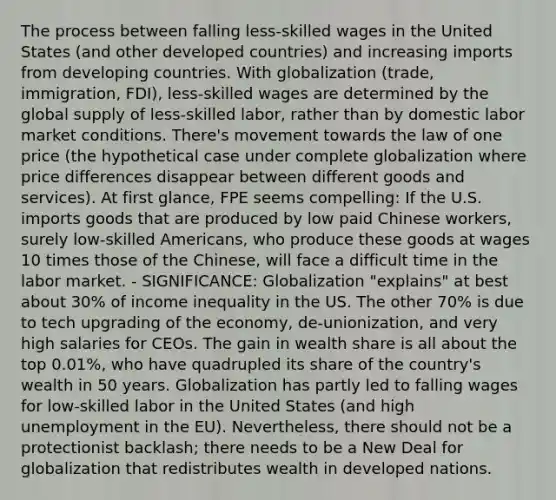 The process between falling less-skilled wages in the United States (and other developed countries) and increasing imports from developing countries. With globalization (trade, immigration, FDI), less-skilled wages are determined by the global supply of less-skilled labor, rather than by domestic labor market conditions. There's movement towards the law of one price (the hypothetical case under complete globalization where price differences disappear between different goods and services). At first glance, FPE seems compelling: If the U.S. imports goods that are produced by low paid Chinese workers, surely low-skilled Americans, who produce these goods at wages 10 times those of the Chinese, will face a difficult time in the labor market. - SIGNIFICANCE: Globalization "explains" at best about 30% of income inequality in the US. The other 70% is due to tech upgrading of the economy, de-unionization, and very high salaries for CEOs. The gain in wealth share is all about the top 0.01%, who have quadrupled its share of the country's wealth in 50 years. Globalization has partly led to falling wages for low-skilled labor in the United States (and high unemployment in the EU). Nevertheless, there should not be a protectionist backlash; there needs to be a New Deal for globalization that redistributes wealth in developed nations.