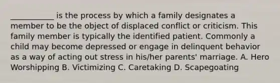 ___________ is the process by which a family designates a member to be the object of displaced conflict or criticism. This family member is typically the identified patient. Commonly a child may become depressed or engage in delinquent behavior as a way of acting out stress in his/her parents' marriage. A. Hero Worshipping B. Victimizing C. Caretaking D. Scapegoating