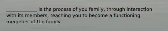 _____________ is the process of you family, through interaction with its members, teaching you to become a functioning memeber of the family