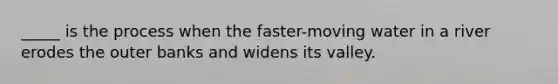 _____ is the process when the faster-moving water in a river erodes the outer banks and widens its valley.