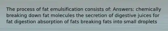 The process of fat emulsification consists of: Answers: chemically breaking down fat molecules the secretion of digestive juices for fat digestion absorption of fats breaking fats into small droplets