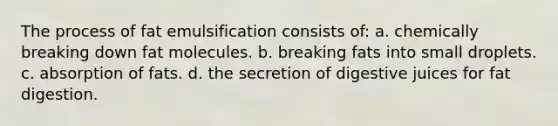 The process of fat emulsification consists of: a. chemically breaking down fat molecules. b. breaking fats into small droplets. c. absorption of fats. d. the secretion of digestive juices for fat digestion.