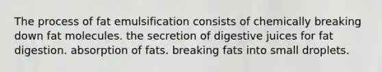 The process of fat emulsification consists of chemically breaking down fat molecules. the secretion of digestive juices for fat digestion. absorption of fats. breaking fats into small droplets.