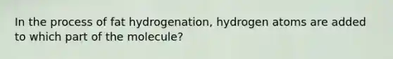 In the process of fat hydrogenation, hydrogen atoms are added to which part of the molecule?