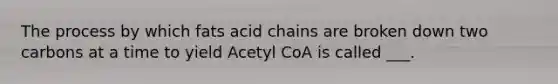 The process by which fats acid chains are broken down two carbons at a time to yield Acetyl CoA is called ___.