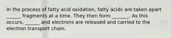 In the process of fatty acid oxidation, fatty acids are taken apart ______ fragments at a time. They then form _______. As this occurs, ______ and electrons are released and carried to the electron transport chain.