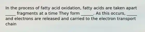 In the process of fatty acid oxidation, fatty acids are taken apart _____ fragments at a time They form ______. As this occurs, _____ and electrons are released and carried to the electron transport chain