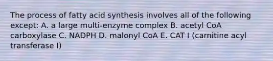 The process of fatty acid synthesis involves all of the following except: A. a large multi-enzyme complex B. acetyl CoA carboxylase C. NADPH D. malonyl CoA E. CAT I (carnitine acyl transferase I)