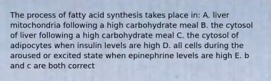 The process of fatty acid synthesis takes place in: A. liver mitochondria following a high carbohydrate meal B. the cytosol of liver following a high carbohydrate meal C. the cytosol of adipocytes when insulin levels are high D. all cells during the aroused or excited state when epinephrine levels are high E. b and c are both correct