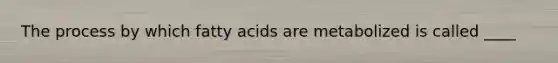 The process by which fatty acids are metabolized is called ____