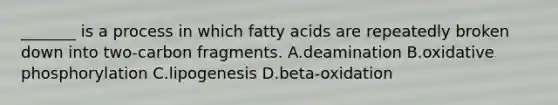 _______ is a process in which fatty acids are repeatedly broken down into two-carbon fragments. A.deamination B.oxidative phosphorylation C.lipogenesis D.beta-oxidation