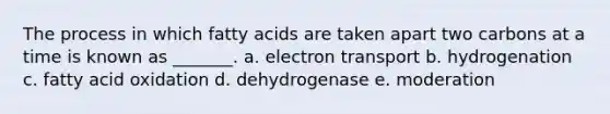 The process in which fatty acids are taken apart two carbons at a time is known as _______. a. electron transport b. hydrogenation c. fatty acid oxidation d. dehydrogenase e. moderation