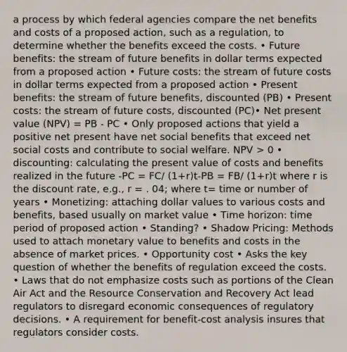 a process by which federal agencies compare the net benefits and costs of a proposed action, such as a regulation, to determine whether the benefits exceed the costs. • Future benefits: the stream of future benefits in dollar terms expected from a proposed action • Future costs: the stream of future costs in dollar terms expected from a proposed action • Present benefits: the stream of future benefits, discounted (PB) • Present costs: the stream of future costs, discounted (PC)• Net present value (NPV) = PB - PC • Only proposed actions that yield a positive net present have net social benefits that exceed net social costs and contribute to social welfare. NPV > 0 • discounting: calculating the present value of costs and benefits realized in the future -PC = FC/ (1+r)t-PB = FB/ (1+r)t where r is the discount rate, e.g., r = . 04; where t= time or number of years • Monetizing: attaching dollar values to various costs and benefits, based usually on market value • Time horizon: time period of proposed action • Standing? • Shadow Pricing: Methods used to attach monetary value to benefits and costs in the absence of market prices. • Opportunity cost • Asks the key question of whether the benefits of regulation exceed the costs. • Laws that do not emphasize costs such as portions of the Clean Air Act and the Resource Conservation and Recovery Act lead regulators to disregard economic consequences of regulatory decisions. • A requirement for benefit-cost analysis insures that regulators consider costs.