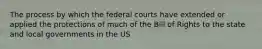 The process by which the federal courts have extended or applied the protections of much of the Bill of Rights to the state and local governments in the US